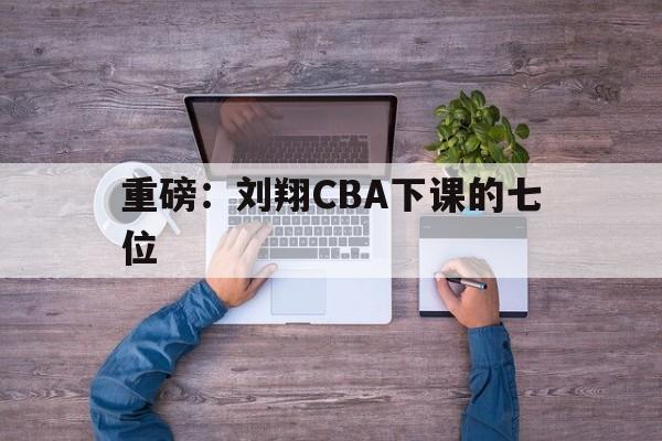 重磅：刘翔CBA下课的七位的简单介绍|CHOICE体育官方入口